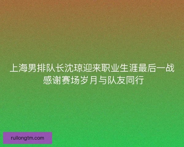 上海男排队长沈琼迎来职业生涯最后一战 感谢赛场岁月与队友同行