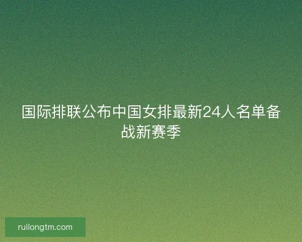 国际排联公布中国女排最新24人名单备战新赛季
