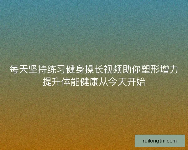 每天坚持练习健身操长视频助你塑形增力提升体能健康从今天开始
