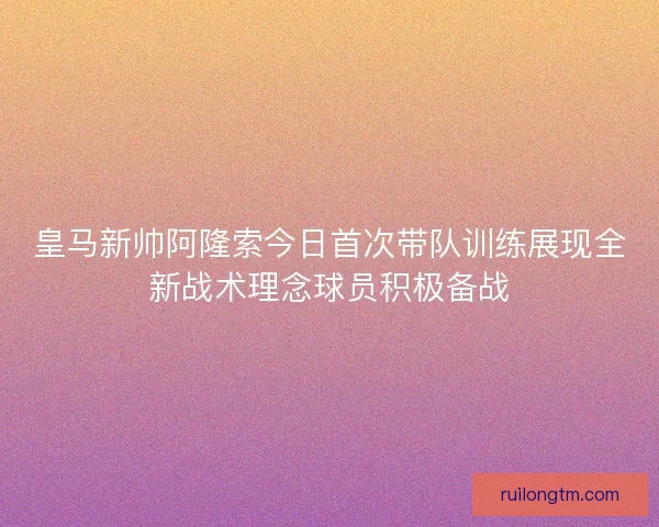 皇马新帅阿隆索今日首次带队训练展现全新战术理念球员积极备战