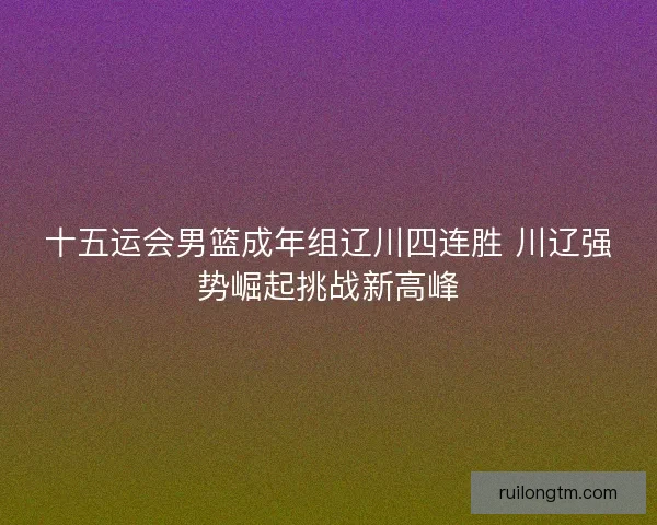 十五运会男篮成年组辽川四连胜 川辽强势崛起挑战新高峰