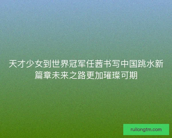 天才少女到世界冠军任茜书写中国跳水新篇章未来之路更加璀璨可期
