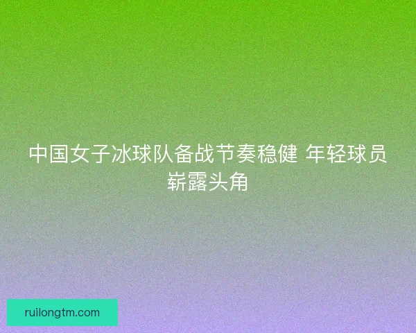 中国女子冰球队备战节奏稳健 年轻球员崭露头角