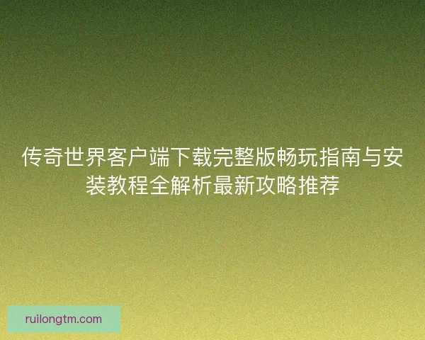 传奇世界客户端下载完整版畅玩指南与安装教程全解析最新攻略推荐