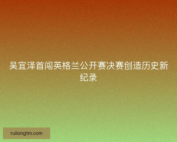 吴宜泽首闯英格兰公开赛决赛创造历史新纪录