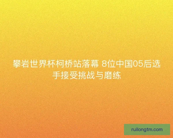 攀岩世界杯柯桥站落幕 8位中国05后选手接受挑战与磨练