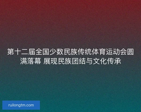 第十二届全国少数民族传统体育运动会圆满落幕 展现民族团结与文化传承