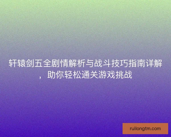 轩辕剑五全剧情解析与战斗技巧指南详解，助你轻松通关游戏挑战