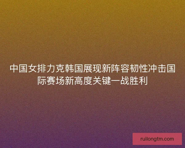 中国女排力克韩国展现新阵容韧性冲击国际赛场新高度关键一战胜利