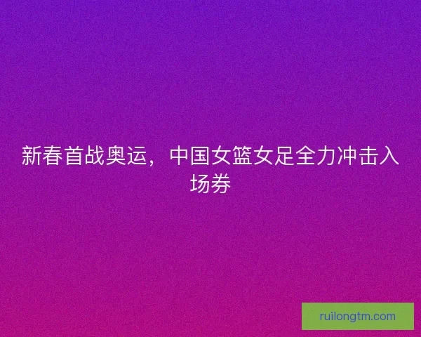 新春首战奥运，中国女篮女足全力冲击入场券