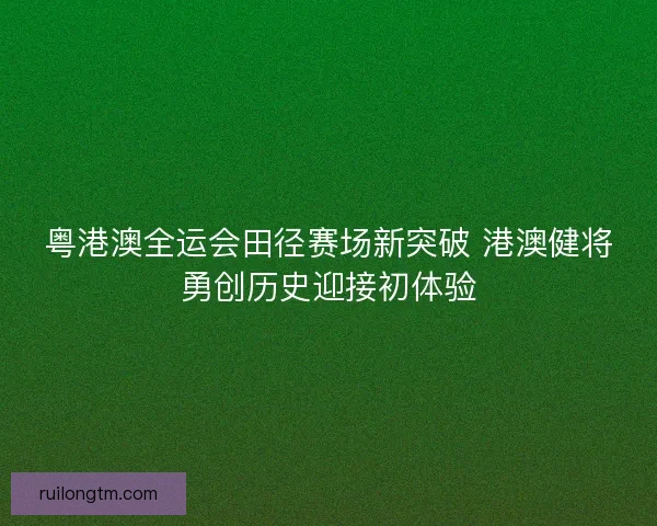 粤港澳全运会田径赛场新突破 港澳健将勇创历史迎接初体验