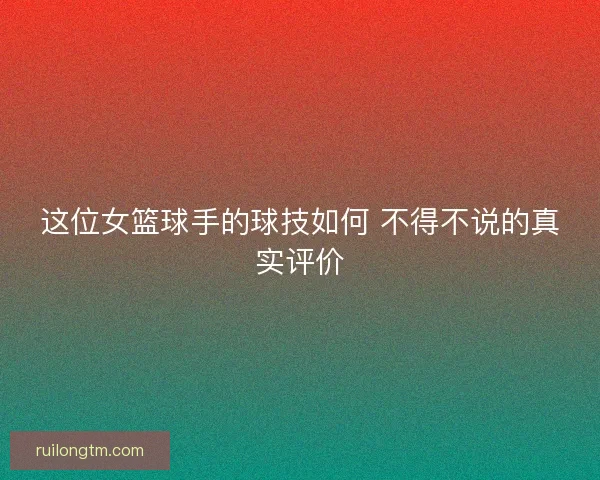 这位女篮球手的球技如何 不得不说的真实评价
