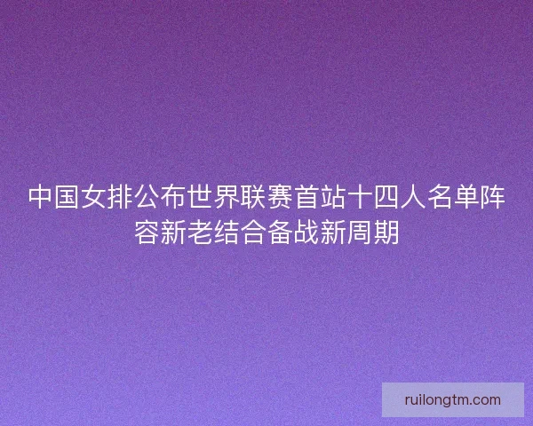 中国女排公布世界联赛首站十四人名单阵容新老结合备战新周期