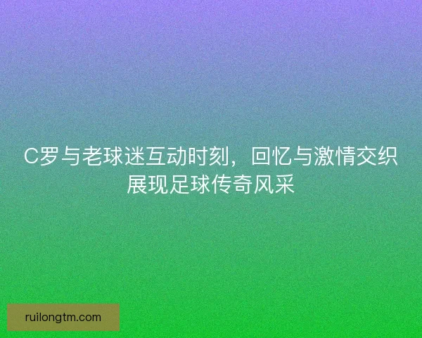 C罗与老球迷互动时刻，回忆与激情交织展现足球传奇风采