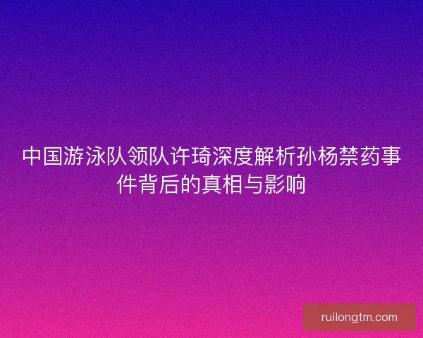 中国游泳队领队许琦深度解析孙杨禁药事件背后的真相与影响