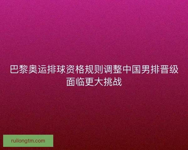 巴黎奥运排球资格规则调整中国男排晋级面临更大挑战