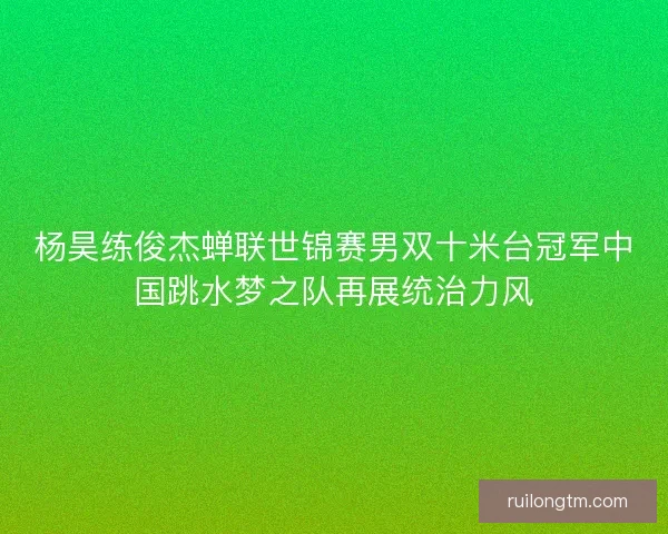 杨昊练俊杰蝉联世锦赛男双十米台冠军中国跳水梦之队再展统治力风