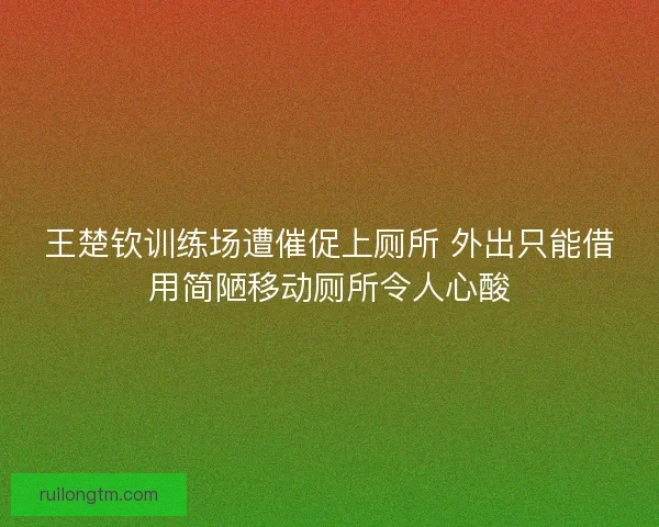 王楚钦训练场遭催促上厕所 外出只能借用简陋移动厕所令人心酸