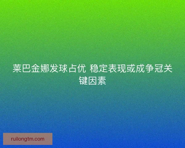 莱巴金娜发球占优 稳定表现或成争冠关键因素