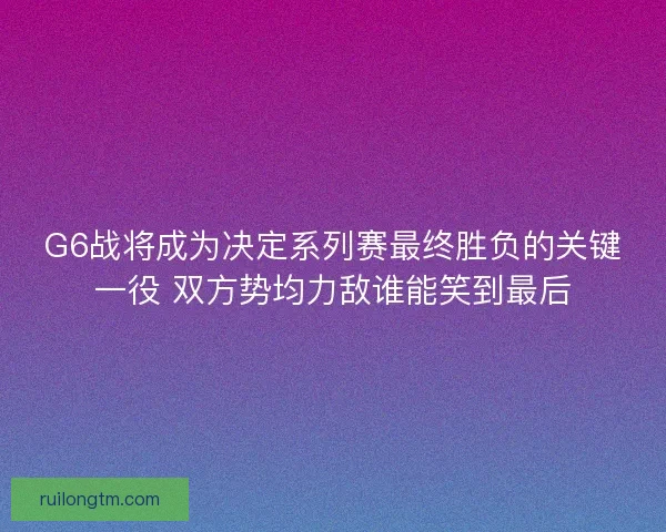 G6战将成为决定系列赛最终胜负的关键一役 双方势均力敌谁能笑到最后